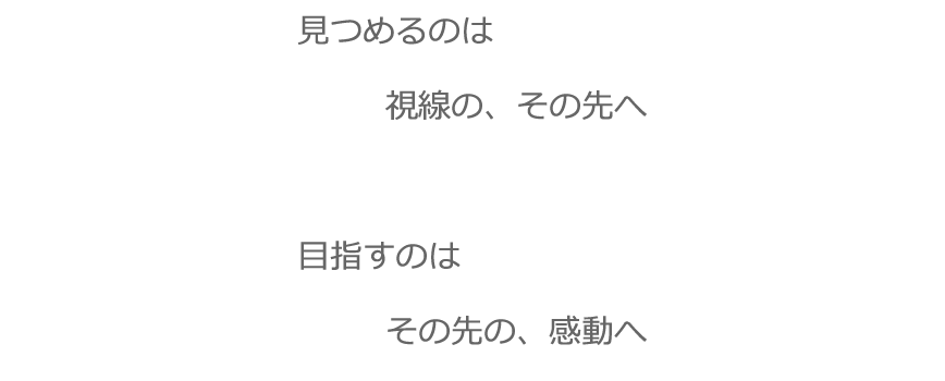 見つめるのは　視線の、その先へ。　目指すのは　その先の、感動へ。