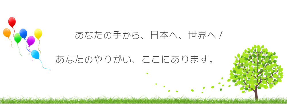 あなたの手から、日本へ、世界へ！　あなたのやりがい、ここにあります。